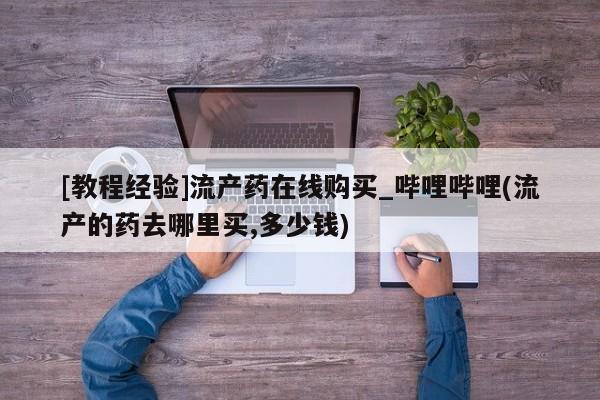 邯郸私人医院卖打胎药[教程经验]流产药在线购买_哔哩哔哩(流产的药去哪里买,多少钱)