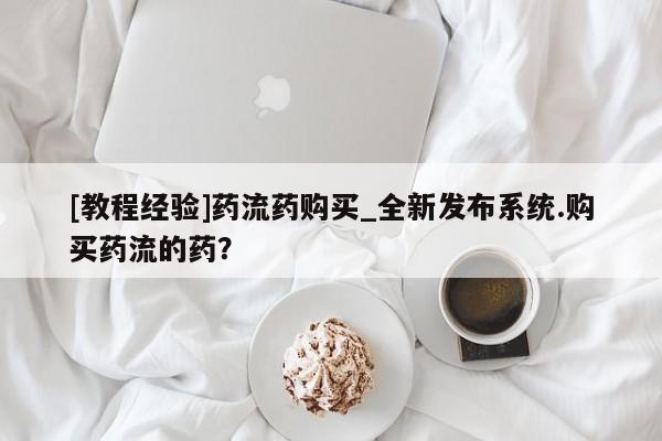 打胎药私人药店微信购买[教程经验]药流药购买_全新发布系统.购买药流的药？