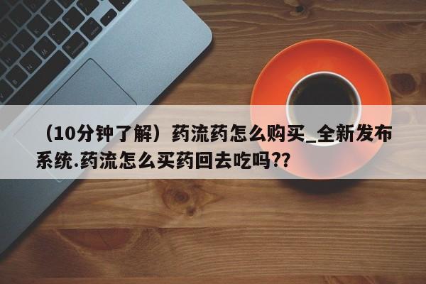 私人可以买打胎药吗(10分钟了解)药流药怎么购买_全新发布系统.药流怎么买药回去吃吗??