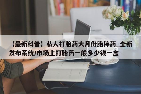 私人打胎药网店可靠吗【最新科普】私人打胎药大月份胎停药_全新发布系统/市场上打胎药一般多少钱一盒