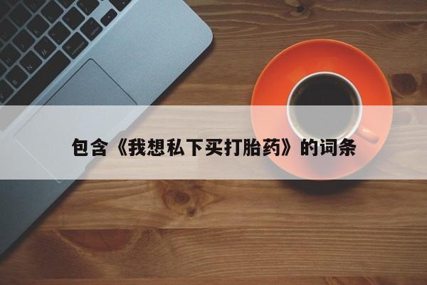 网上私人卖的打胎药微信包含《我想私下买打胎药》的词条