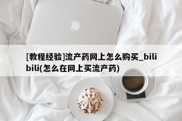 网上私人卖的打胎药微信[教程经验]流产药网上怎么购买_bilibili(怎么在网上买流产药)