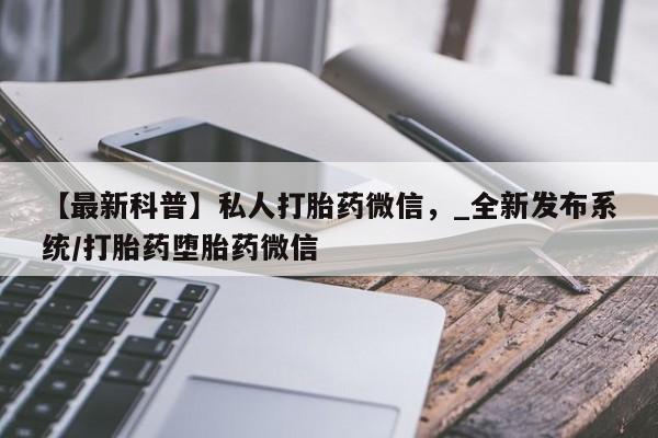 私人卖打胎药微信号【最新科普】私人打胎药微信，_全新发布系统/打胎药堕胎药微信