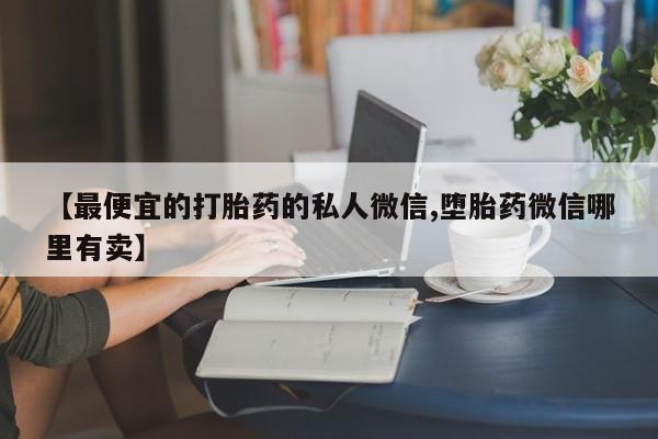 打胎药 私人【最便宜的打胎药的私人微信,堕胎药微信哪里有卖】
