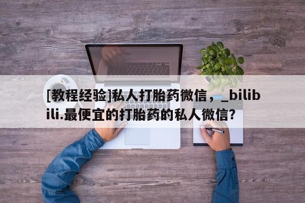 私人医院药流打胎价格表[教程经验]私人打胎药微信，_bilibili.最便宜的打胎药的私人微信？