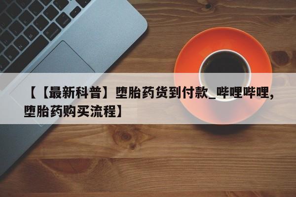 【【最新科普】堕胎药货到付款_哔哩哔哩,堕胎药购买流程】