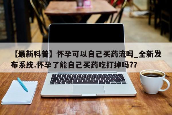 私人医院药流打胎价格表【最新科普】怀孕可以自己买药流吗_全新发布系统.怀孕了能自己买药吃打掉吗?？
