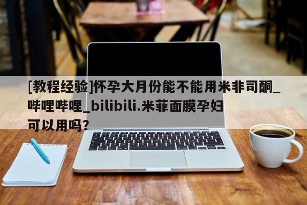 [教程经验]怀孕大月份能不能用米非司酮_哔哩哔哩_bilibili.米菲面膜孕妇可以用吗？