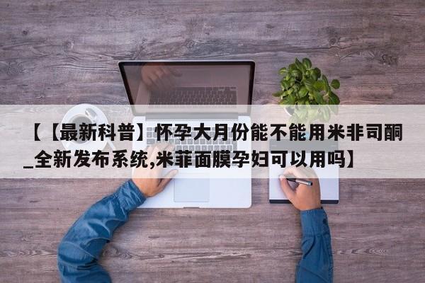 【【最新科普】怀孕大月份能不能用米非司酮_全新发布系统,米菲面膜孕妇可以用吗】
