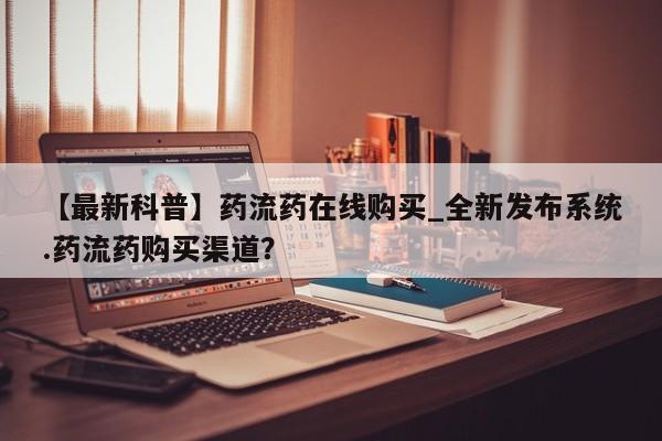 【最新科普】药流药在线购买_全新发布系统.药流药购买渠道？
