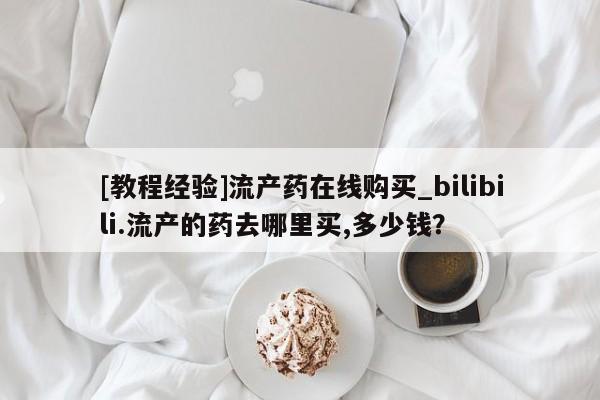 [教程经验]流产药在线购买_bilibili.流产的药去哪里买,多少钱？