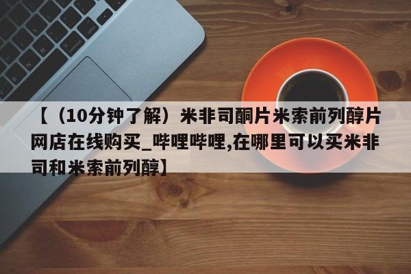 【（10分钟了解）米非司酮片米索前列醇片网店在线购买_哔哩哔哩,在哪里可以买米非司和米索前列醇】
