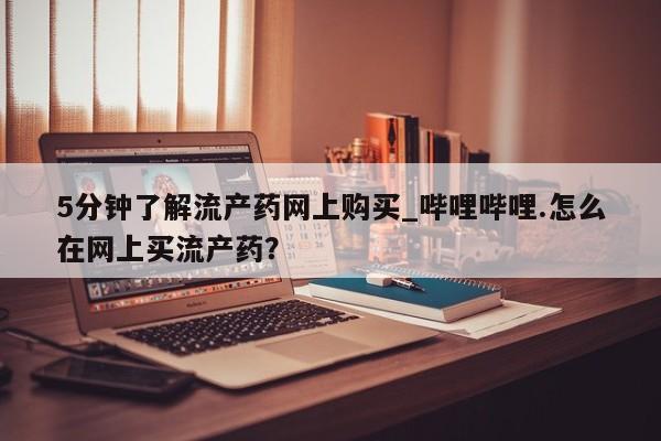 5分钟了解流产药网上购买_哔哩哔哩.怎么在网上买流产药？