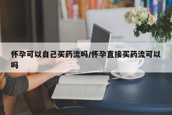 怀孕可以自己买药流吗/怀孕直接买药流可以吗