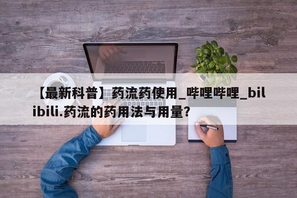 【最新科普】药流药使用_哔哩哔哩_bilibili.药流的药用法与用量？