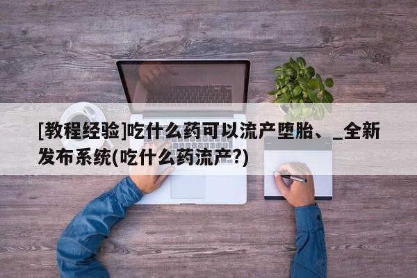 [教程经验]吃什么药可以流产堕胎、_全新发布系统(吃什么药流产?)