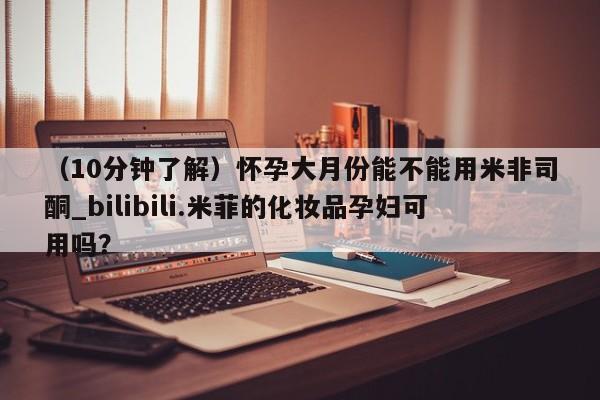 （10分钟了解）怀孕大月份能不能用米非司酮_bilibili.米菲的化妆品孕妇可用吗？