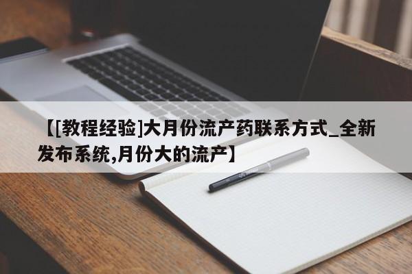 【[教程经验]大月份流产药联系方式_全新发布系统,月份大的流产】