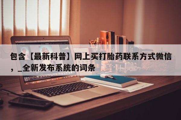 包含【最新科普】网上买打胎药联系方式微信，_全新发布系统的词条