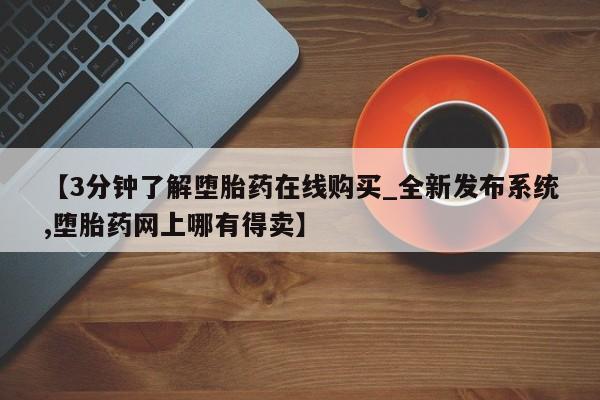 【3分钟了解堕胎药在线购买_全新发布系统,堕胎药网上哪有得卖】