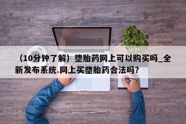 (10分钟了解)堕胎药网上可以购买吗_全新发布系统.网上买堕胎药合法吗?