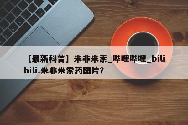 【最新科普】米非米索_哔哩哔哩_bilibili.米非米索药图片?