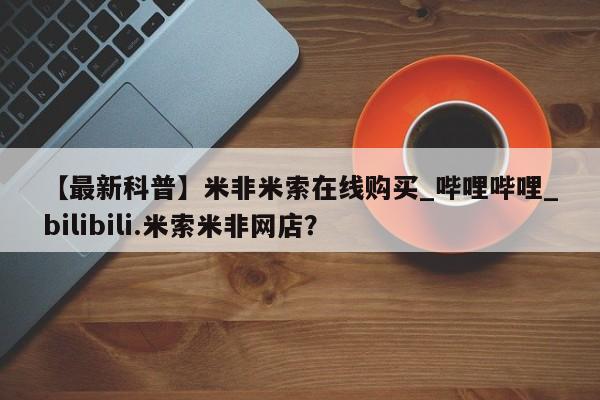 【最新科普】米非米索在线购买_哔哩哔哩_bilibili.米索米非网店?