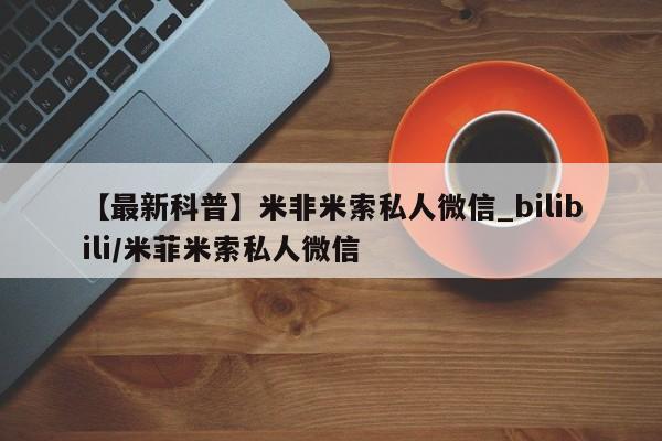 【最新科普】米非米索私人微信_bilibili/米菲米索私人微信