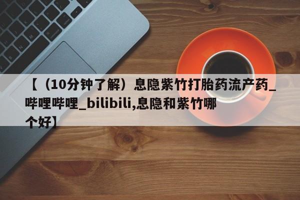 【（10分钟了解）息隐紫竹打胎药流产药_哔哩哔哩_bilibili,息隐和紫竹哪个好】