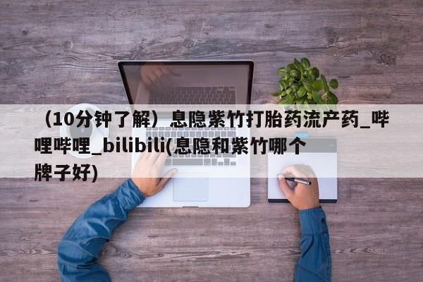 (10分钟了解)息隐紫竹打胎药流产药_哔哩哔哩_bilibili(息隐和紫竹哪个牌子好)