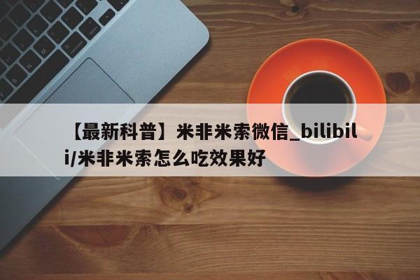 【最新科普】米非米索微信_bilibili/米非米索怎么吃效果好