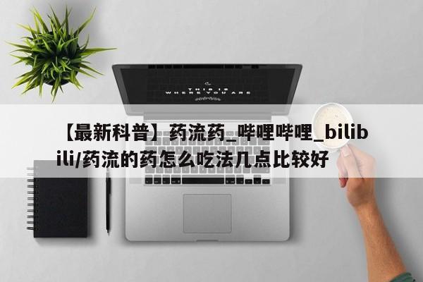 【最新科普】药流药_哔哩哔哩_bilibili/药流的药怎么吃法几点比较好