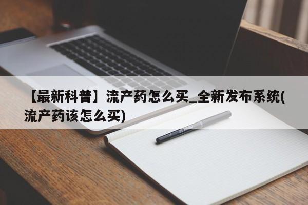 【最新科普】流产药怎么买_全新发布系统(流产药该怎么买)