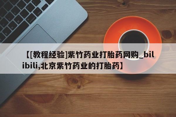 大沥打胎药私人店【[教程经验]紫竹药业打胎药网购_bilibili,北京紫竹药业的打胎药】