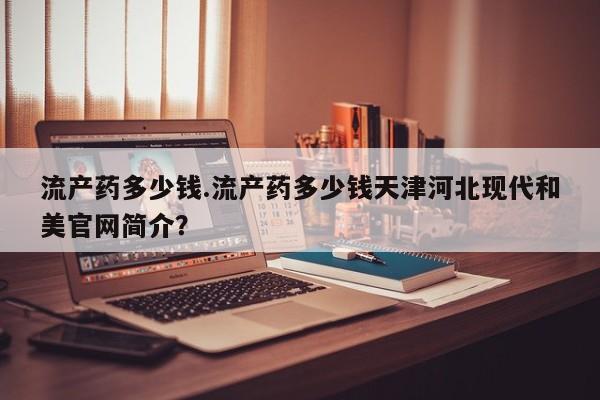 私人医院买打胎药违法吗流产药多少钱.流产药多少钱天津河北现代和美官网简介？