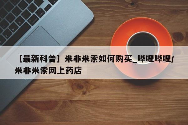 打胎药私人店的网站【最新科普】米非米索如何购买_哔哩哔哩/米非米索网上药店
