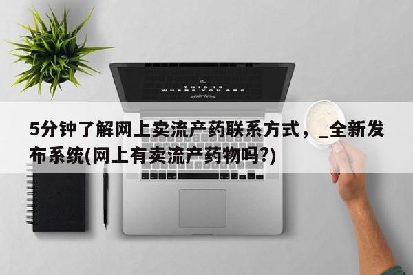 打胎药私人电话5分钟了解网上卖流产药联系方式，_全新发布系统(网上有卖流产药物吗?)