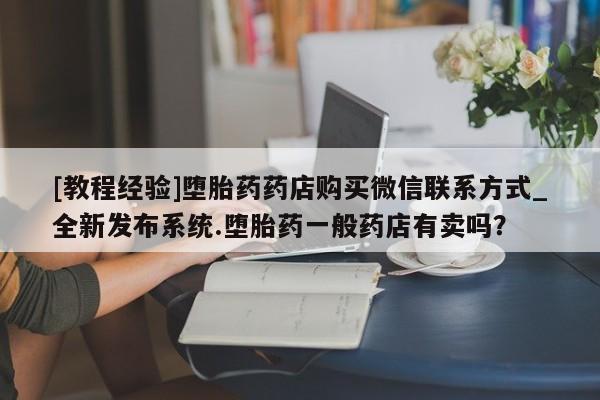 私人医院打胎药多少钱[教程经验]堕胎药药店购买微信联系方式_全新发布系统.堕胎药一般药店有卖吗？