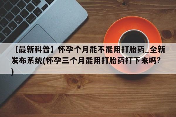 【最新科普】怀孕个月能不能用打胎药_全新发布系统(怀孕三个月能用打胎药打下来吗?)