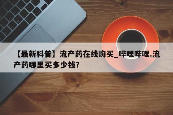 【最新科普】流产药在线购买_哔哩哔哩.流产药哪里买多少钱？