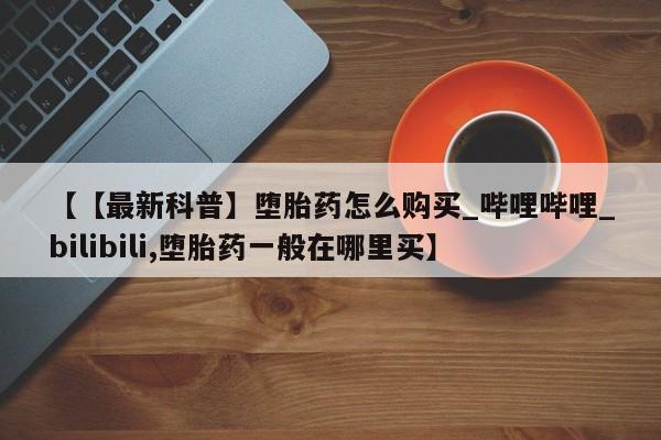 泰安打胎药私人店【【最新科普】堕胎药怎么购买_哔哩哔哩_bilibili,堕胎药一般在哪里买】