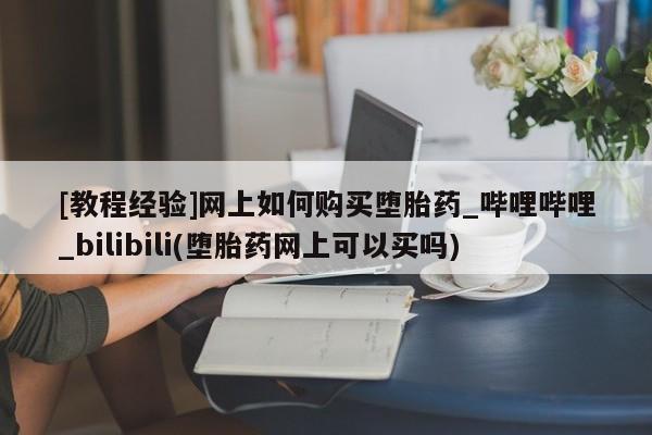 沙县打胎药私人店[教程经验]网上如何购买堕胎药_哔哩哔哩_bilibili(堕胎药网上可以买吗)