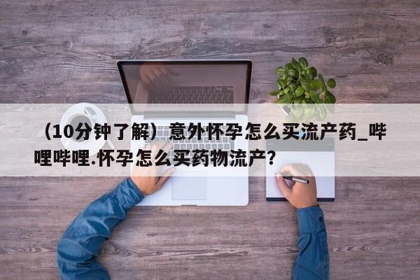 （10分钟了解）意外怀孕怎么买流产药_哔哩哔哩.怀孕怎么买药物流产？