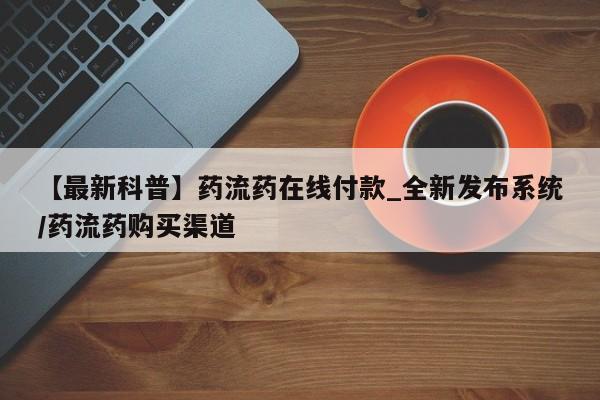 【最新科普】药流药在线付款_全新发布系统/药流药购买渠道