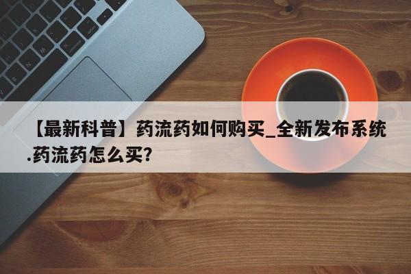 【最新科普】药流药如何购买_全新发布系统.药流药怎么买？