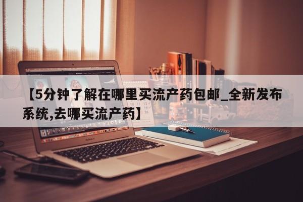 【5分钟了解在哪里买流产药包邮_全新发布系统,去哪买流产药】
