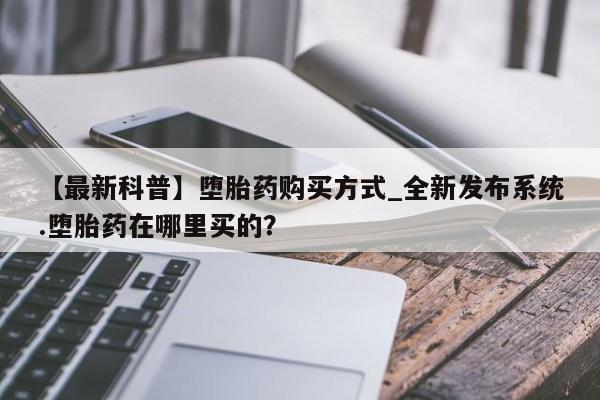 【最新科普】堕胎药购买方式_全新发布系统.堕胎药在哪里买的？