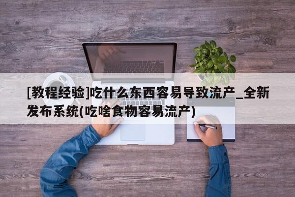 [教程经验]吃什么东西容易导致流产_全新发布系统(吃啥食物容易流产)