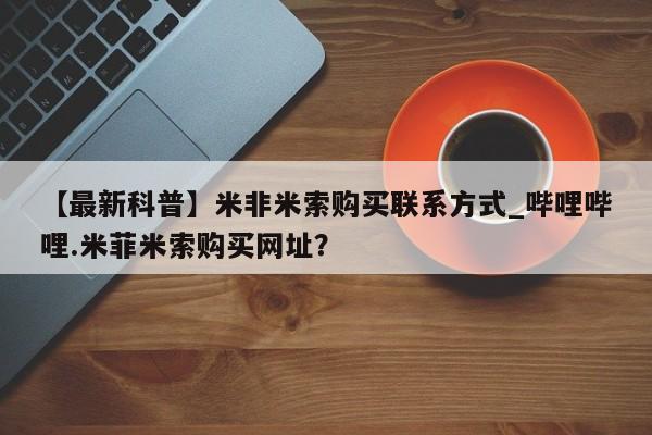 【最新科普】米非米索购买联系方式_哔哩哔哩.米菲米索购买网址？