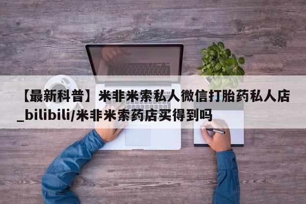 【最新科普】米非米索私人微信打胎药私人店_bilibili/米非米索药店买得到吗